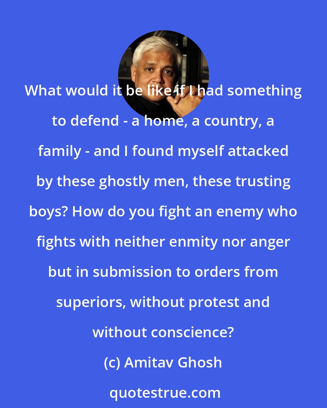 Amitav Ghosh: What would it be like if I had something to defend - a home, a country, a family - and I found myself attacked by these ghostly men, these trusting boys? How do you fight an enemy who fights with neither enmity nor anger but in submission to orders from superiors, without protest and without conscience?