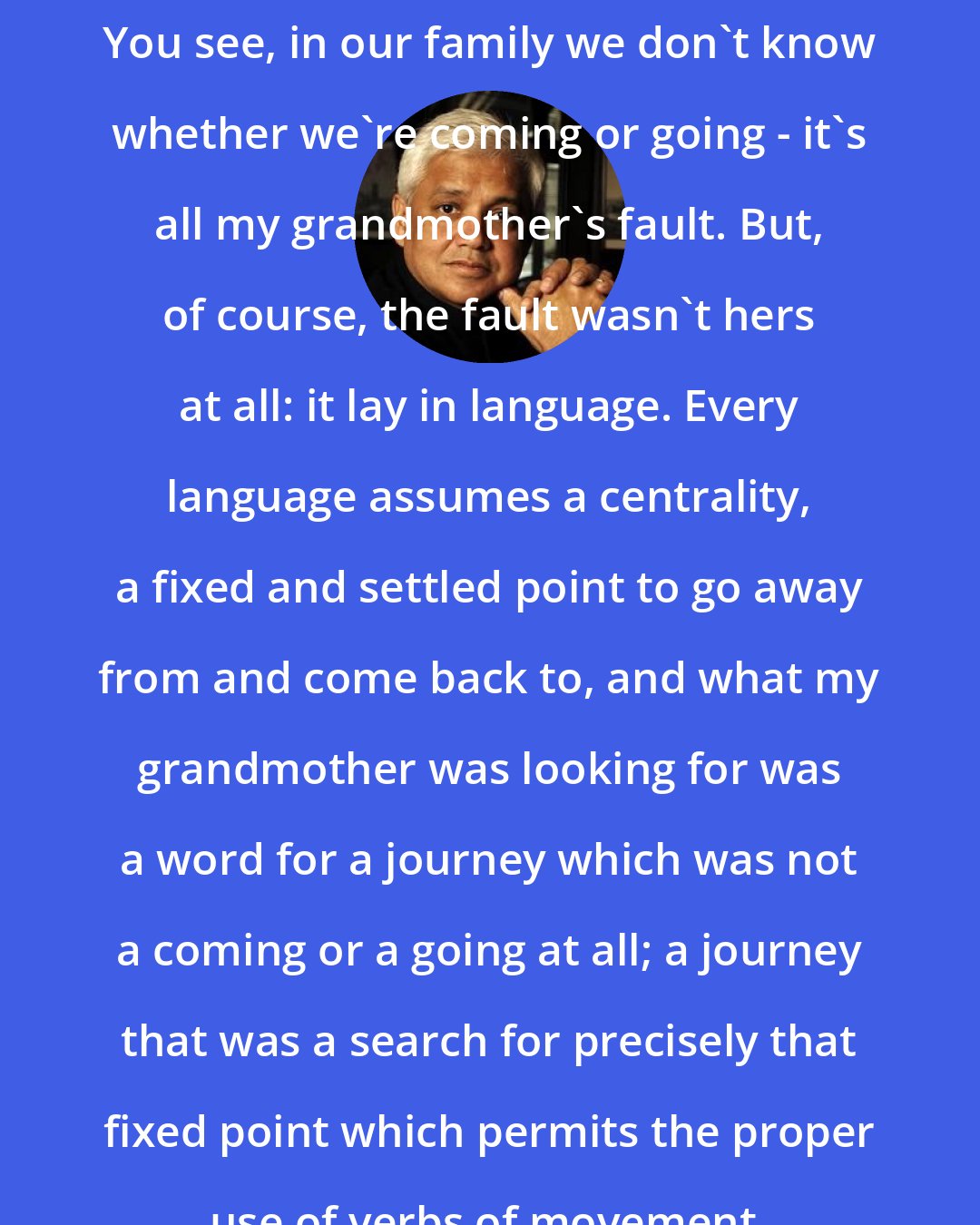 Amitav Ghosh: You see, in our family we don't know whether we're coming or going - it's all my grandmother's fault. But, of course, the fault wasn't hers at all: it lay in language. Every language assumes a centrality, a fixed and settled point to go away from and come back to, and what my grandmother was looking for was a word for a journey which was not a coming or a going at all; a journey that was a search for precisely that fixed point which permits the proper use of verbs of movement.