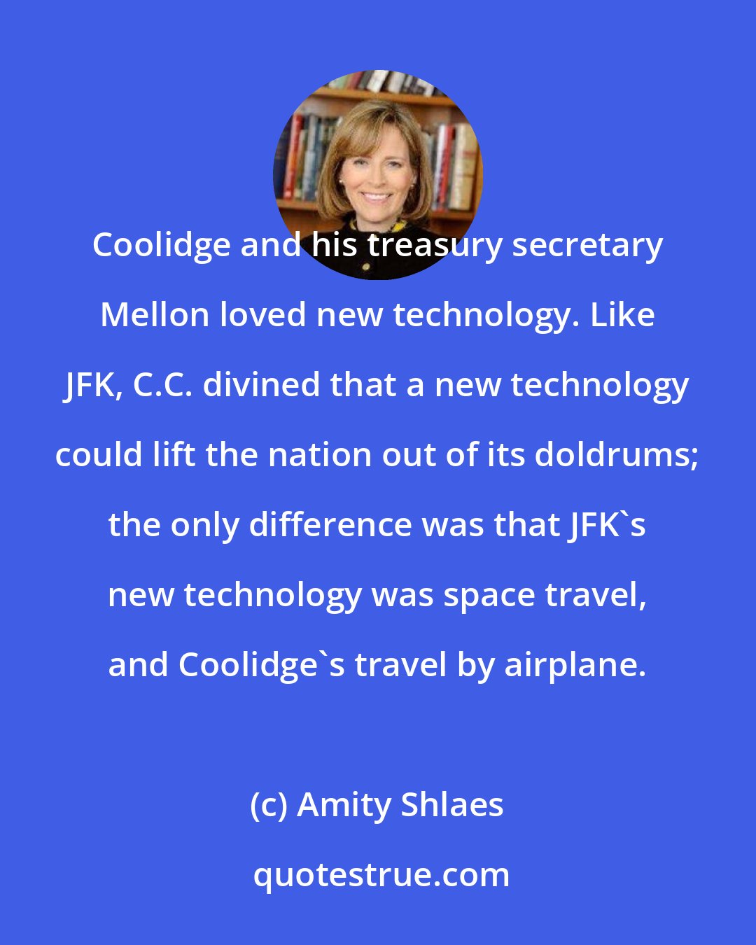 Amity Shlaes: Coolidge and his treasury secretary Mellon loved new technology. Like JFK, C.C. divined that a new technology could lift the nation out of its doldrums; the only difference was that JFK's new technology was space travel, and Coolidge's travel by airplane.