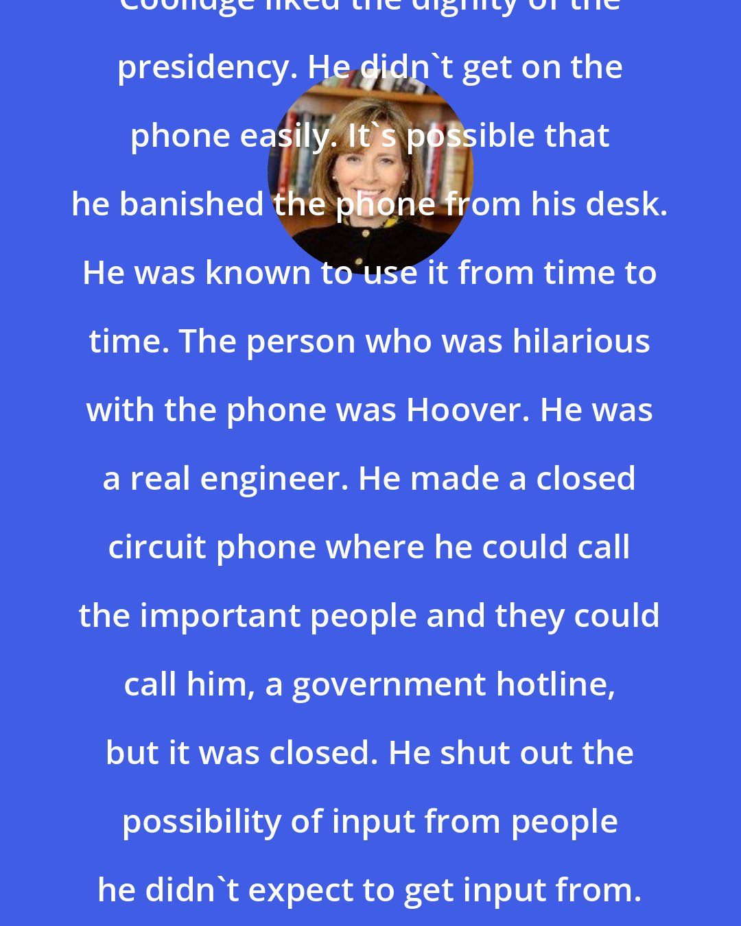 Amity Shlaes: Coolidge liked the dignity of the presidency. He didn't get on the phone easily. It's possible that he banished the phone from his desk. He was known to use it from time to time. The person who was hilarious with the phone was Hoover. He was a real engineer. He made a closed circuit phone where he could call the important people and they could call him, a government hotline, but it was closed. He shut out the possibility of input from people he didn't expect to get input from.