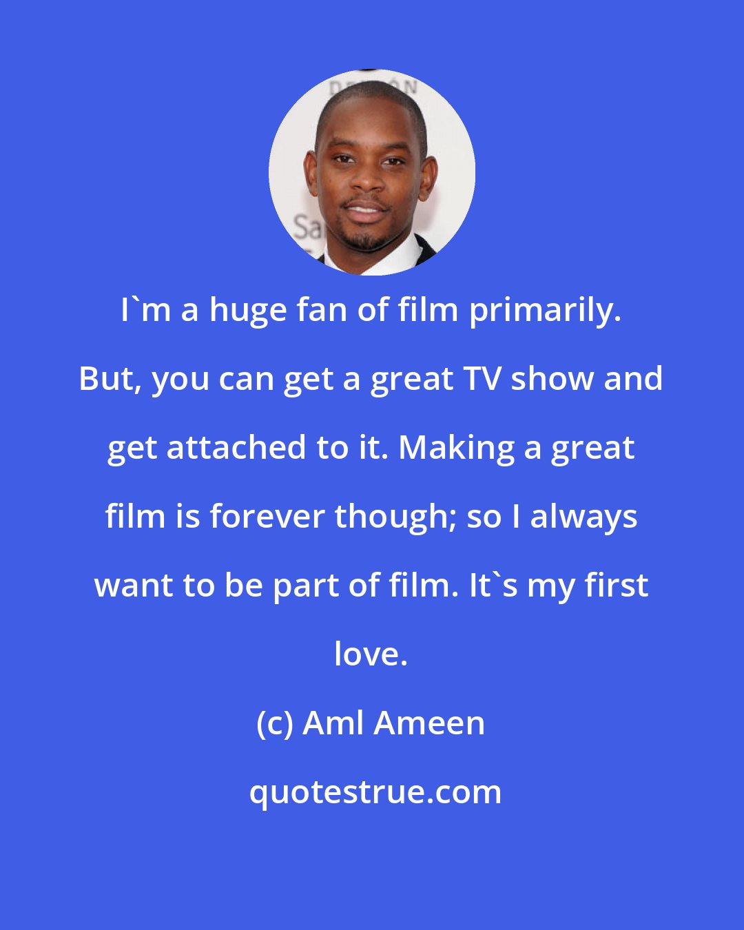 Aml Ameen: I'm a huge fan of film primarily. But, you can get a great TV show and get attached to it. Making a great film is forever though; so I always want to be part of film. It's my first love.