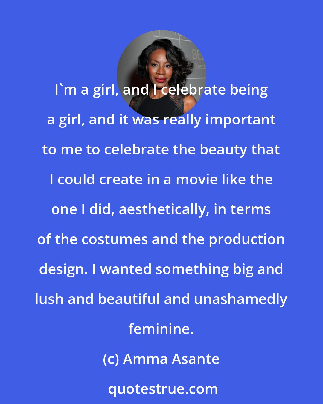 Amma Asante: I'm a girl, and I celebrate being a girl, and it was really important to me to celebrate the beauty that I could create in a movie like the one I did, aesthetically, in terms of the costumes and the production design. I wanted something big and lush and beautiful and unashamedly feminine.