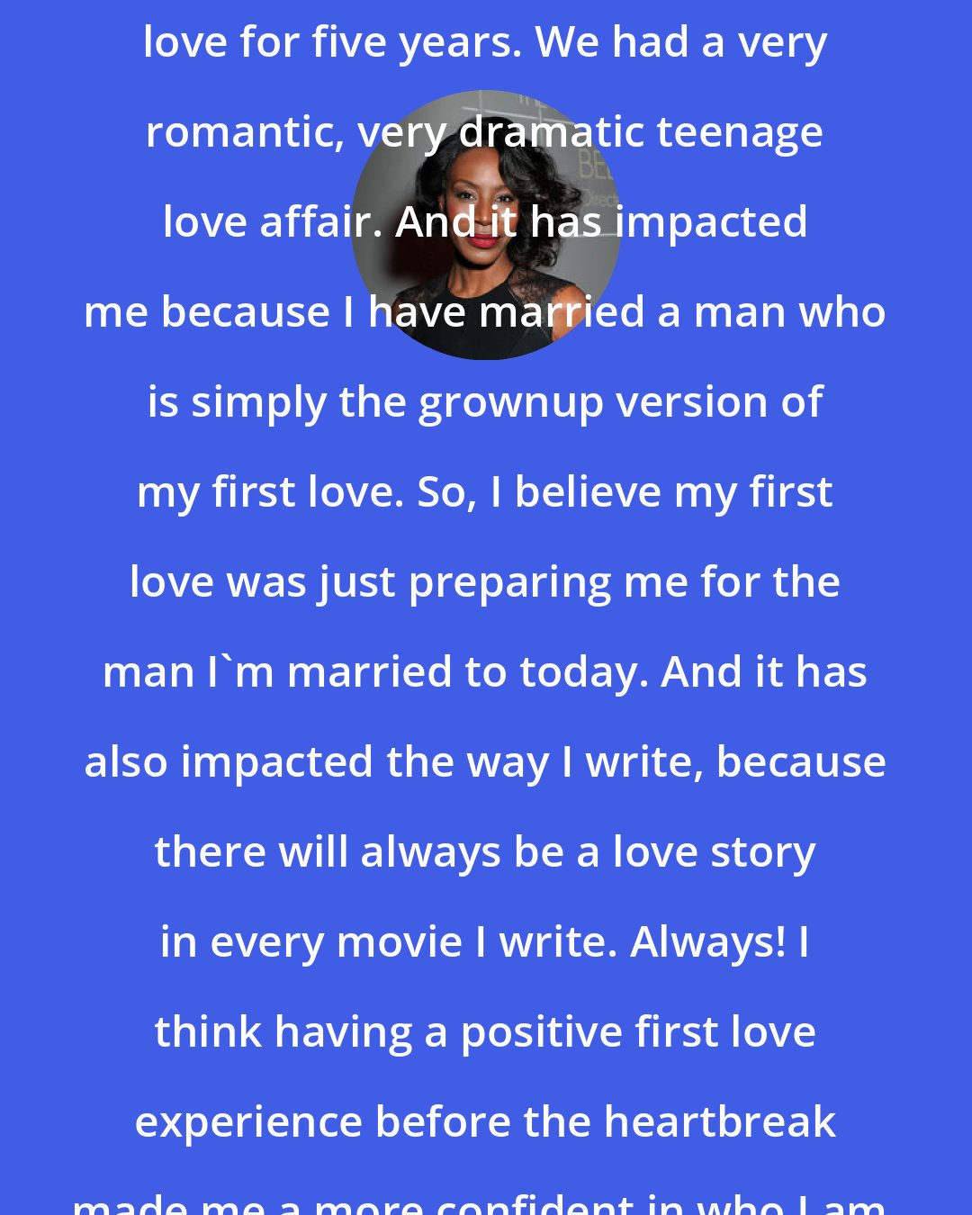 Amma Asante: I was lucky enough to date my first love for five years. We had a very romantic, very dramatic teenage love affair. And it has impacted me because I have married a man who is simply the grownup version of my first love. So, I believe my first love was just preparing me for the man I'm married to today. And it has also impacted the way I write, because there will always be a love story in every movie I write. Always! I think having a positive first love experience before the heartbreak made me a more confident in who I am, a more confident female today.