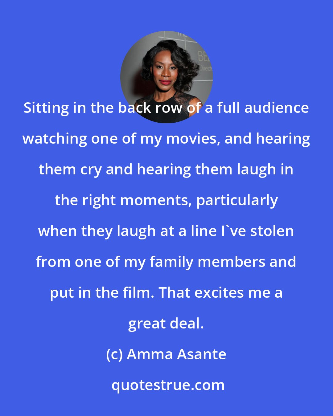 Amma Asante: Sitting in the back row of a full audience watching one of my movies, and hearing them cry and hearing them laugh in the right moments, particularly when they laugh at a line I've stolen from one of my family members and put in the film. That excites me a great deal.