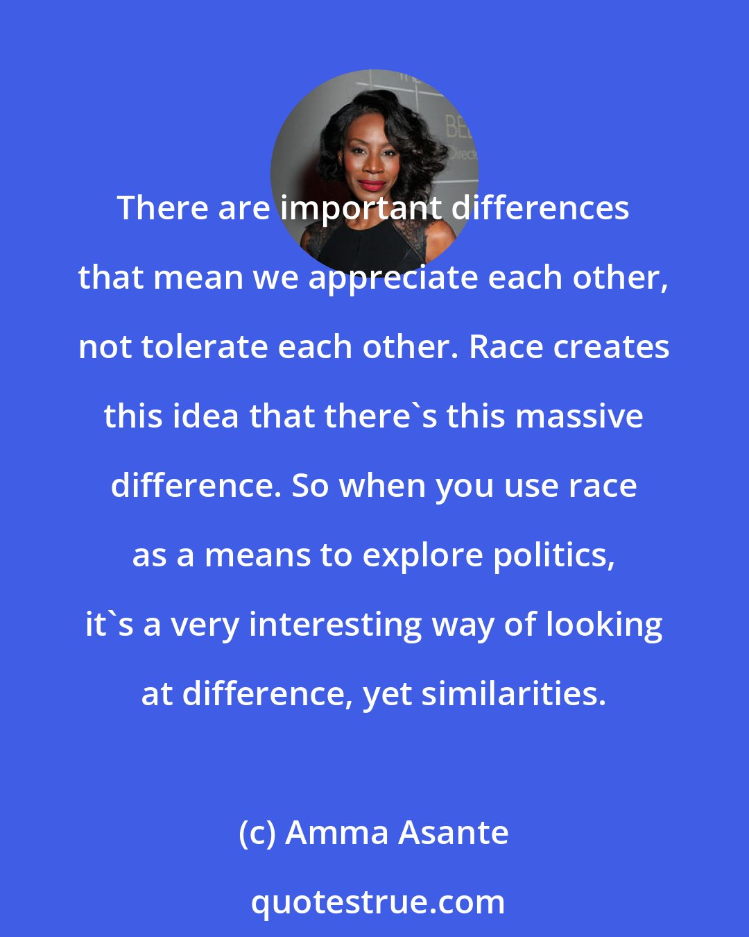 Amma Asante: There are important differences that mean we appreciate each other, not tolerate each other. Race creates this idea that there's this massive difference. So when you use race as a means to explore politics, it's a very interesting way of looking at difference, yet similarities.