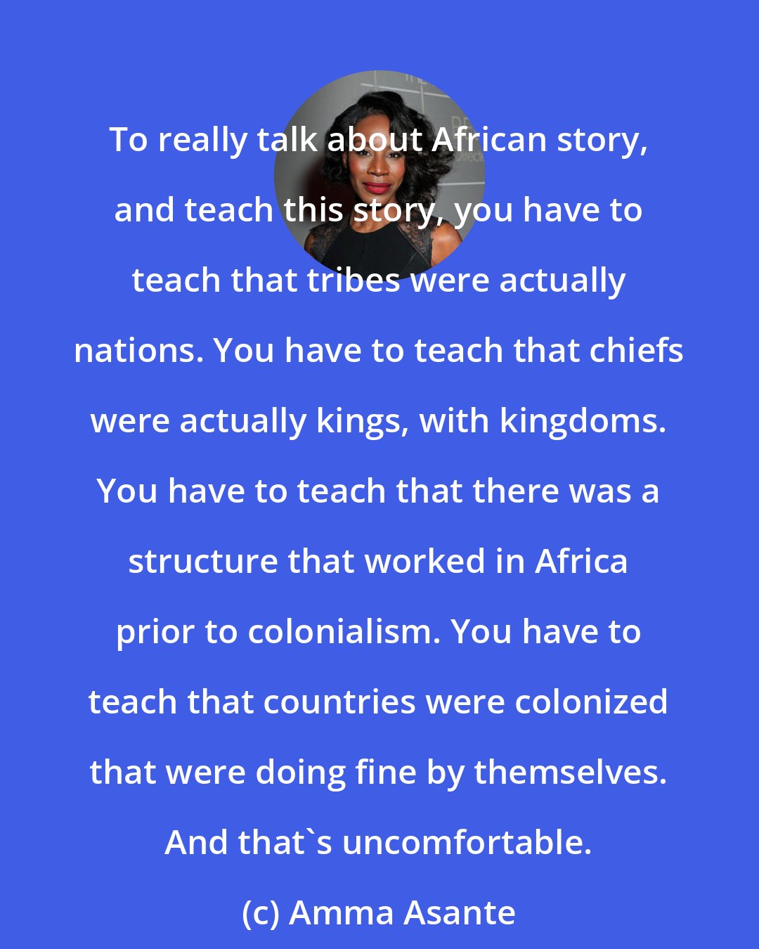 Amma Asante: To really talk about African story, and teach this story, you have to teach that tribes were actually nations. You have to teach that chiefs were actually kings, with kingdoms. You have to teach that there was a structure that worked in Africa prior to colonialism. You have to teach that countries were colonized that were doing fine by themselves. And that's uncomfortable.