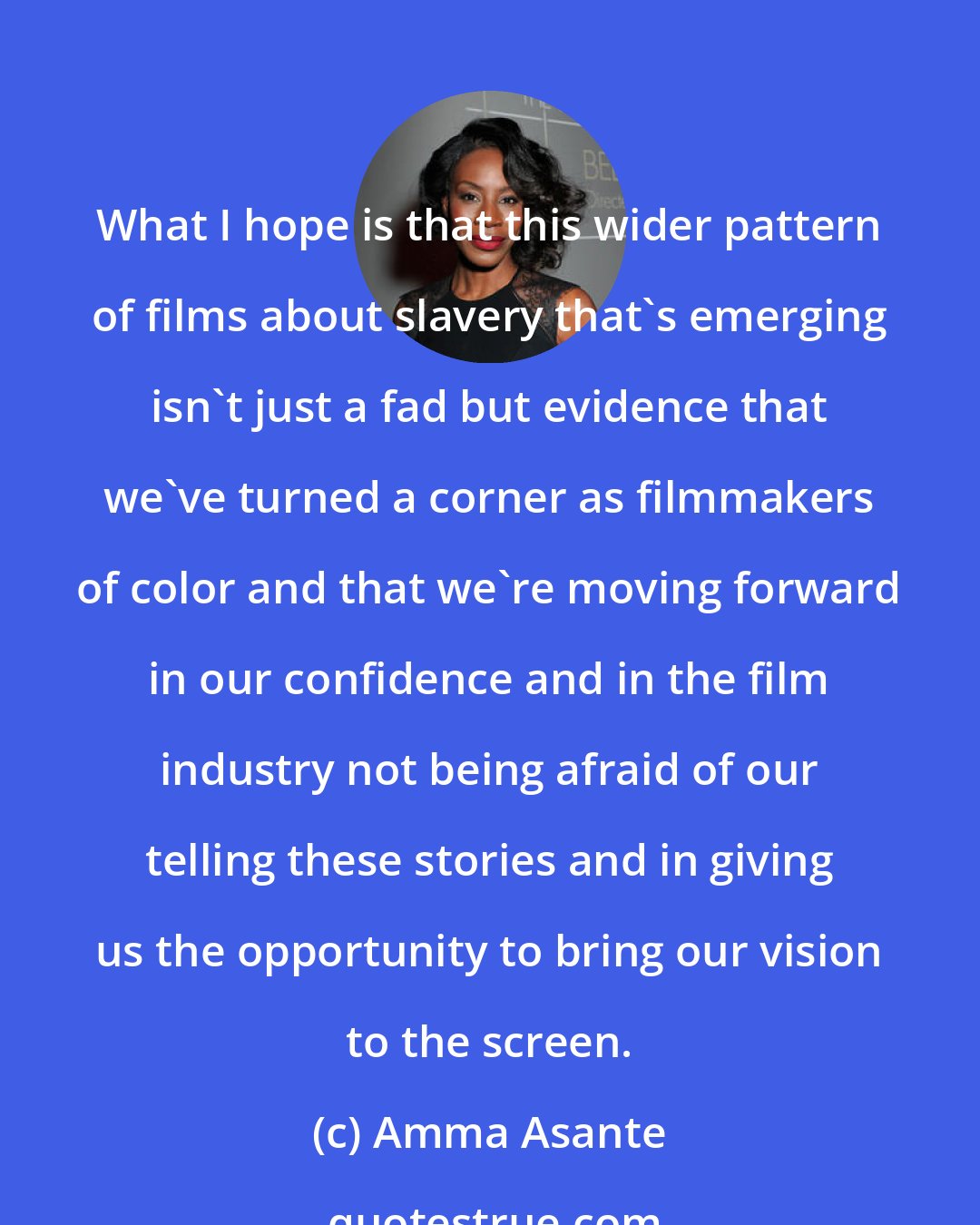 Amma Asante: What I hope is that this wider pattern of films about slavery that's emerging isn't just a fad but evidence that we've turned a corner as filmmakers of color and that we're moving forward in our confidence and in the film industry not being afraid of our telling these stories and in giving us the opportunity to bring our vision to the screen.