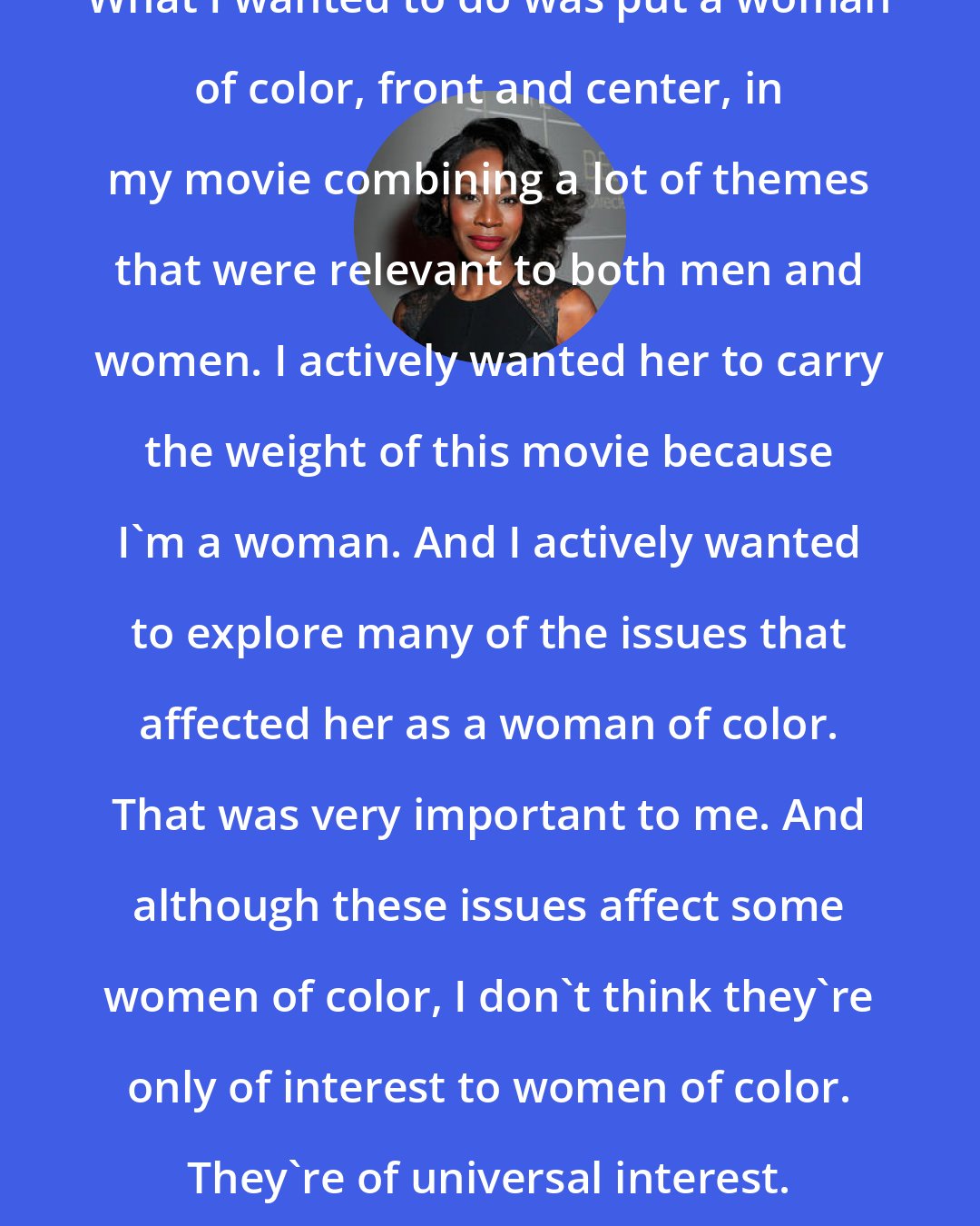 Amma Asante: What I wanted to do was put a woman of color, front and center, in my movie combining a lot of themes that were relevant to both men and women. I actively wanted her to carry the weight of this movie because I'm a woman. And I actively wanted to explore many of the issues that affected her as a woman of color. That was very important to me. And although these issues affect some women of color, I don't think they're only of interest to women of color. They're of universal interest.