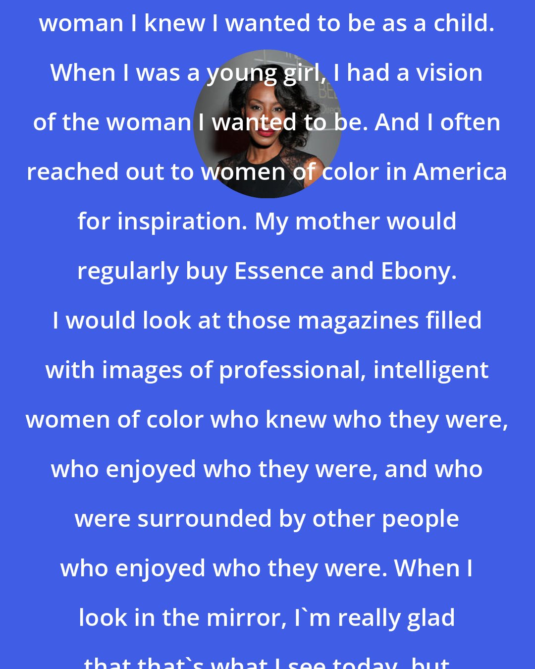 Amma Asante: When I look in the mirror I see the woman I knew I wanted to be as a child. When I was a young girl, I had a vision of the woman I wanted to be. And I often reached out to women of color in America for inspiration. My mother would regularly buy Essence and Ebony. I would look at those magazines filled with images of professional, intelligent women of color who knew who they were, who enjoyed who they were, and who were surrounded by other people who enjoyed who they were. When I look in the mirror, I'm really glad that that's what I see today, but it took awhile to get here.