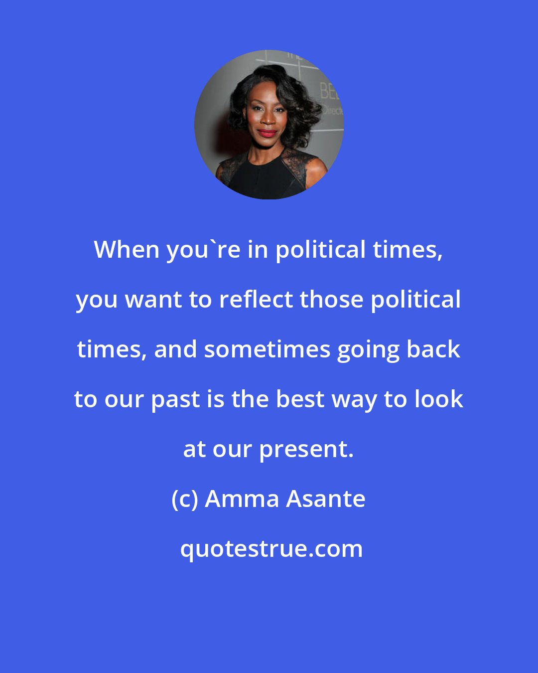 Amma Asante: When you're in political times, you want to reflect those political times, and sometimes going back to our past is the best way to look at our present.