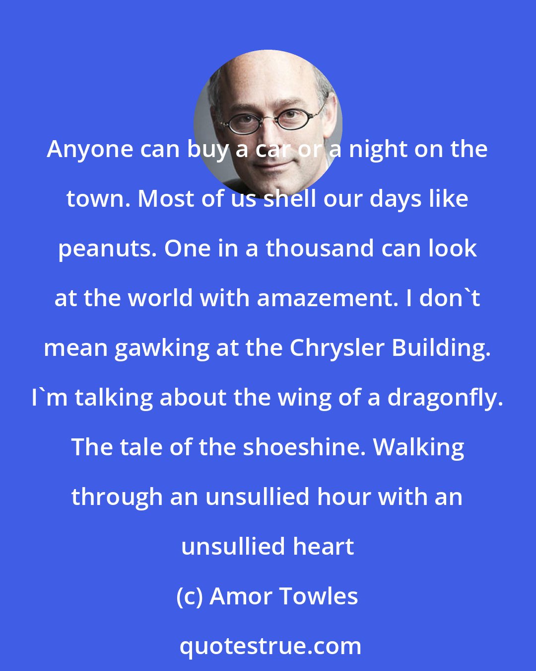 Amor Towles: Anyone can buy a car or a night on the town. Most of us shell our days like peanuts. One in a thousand can look at the world with amazement. I don't mean gawking at the Chrysler Building. I'm talking about the wing of a dragonfly. The tale of the shoeshine. Walking through an unsullied hour with an unsullied heart