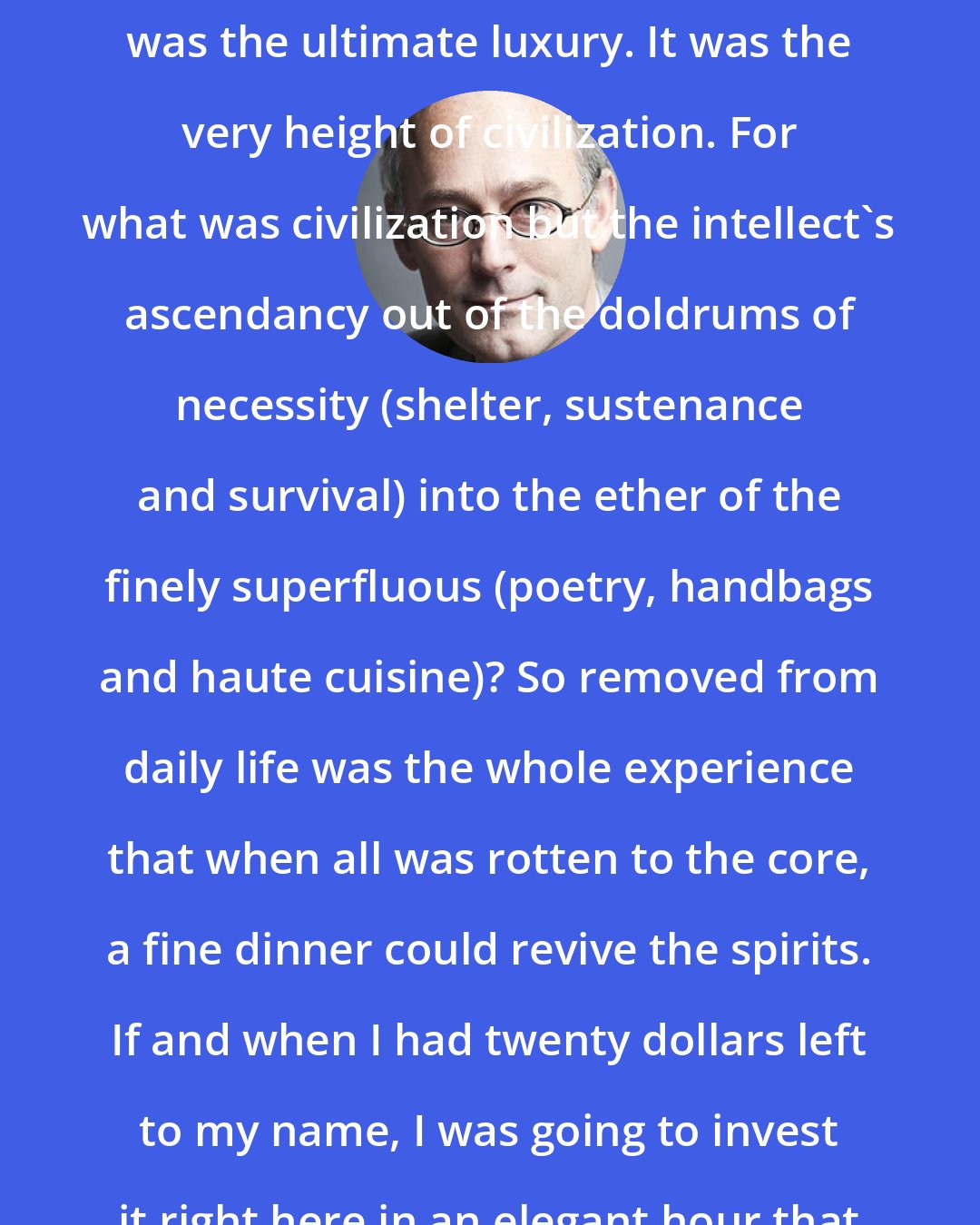 Amor Towles: But for me, dinner at a fine restaurant was the ultimate luxury. It was the very height of civilization. For what was civilization but the intellect's ascendancy out of the doldrums of necessity (shelter, sustenance and survival) into the ether of the finely superfluous (poetry, handbags and haute cuisine)? So removed from daily life was the whole experience that when all was rotten to the core, a fine dinner could revive the spirits. If and when I had twenty dollars left to my name, I was going to invest it right here in an elegant hour that couldn't be hocked.