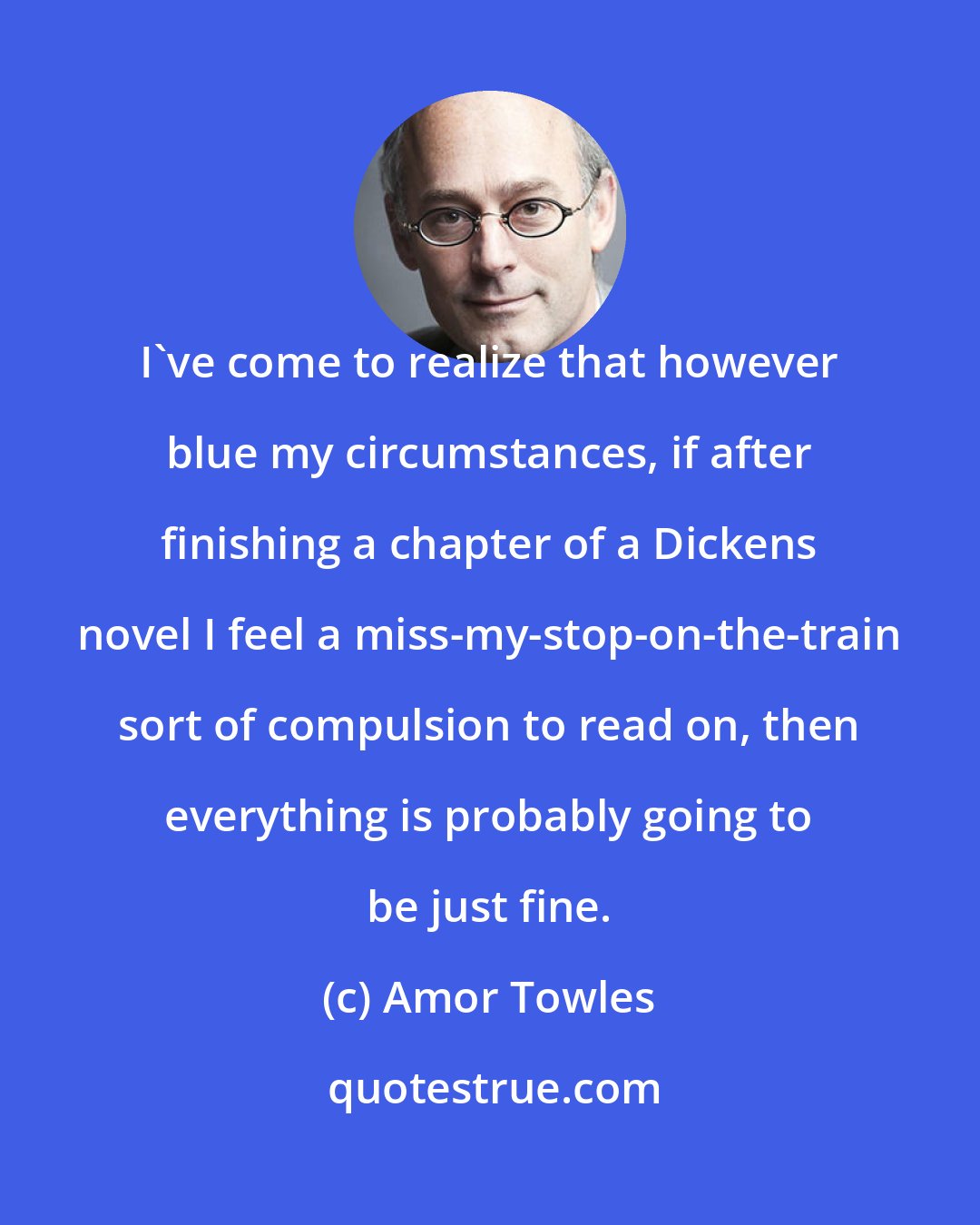 Amor Towles: I've come to realize that however blue my circumstances, if after finishing a chapter of a Dickens novel I feel a miss-my-stop-on-the-train sort of compulsion to read on, then everything is probably going to be just fine.