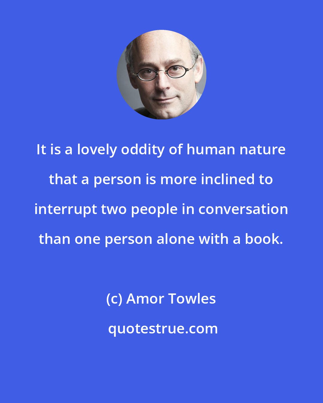 Amor Towles: It is a lovely oddity of human nature that a person is more inclined to interrupt two people in conversation than one person alone with a book.