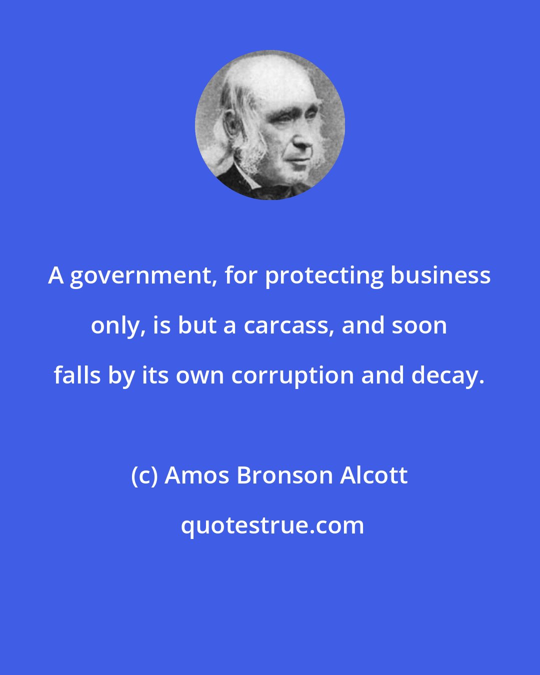 Amos Bronson Alcott: A government, for protecting business only, is but a carcass, and soon falls by its own corruption and decay.