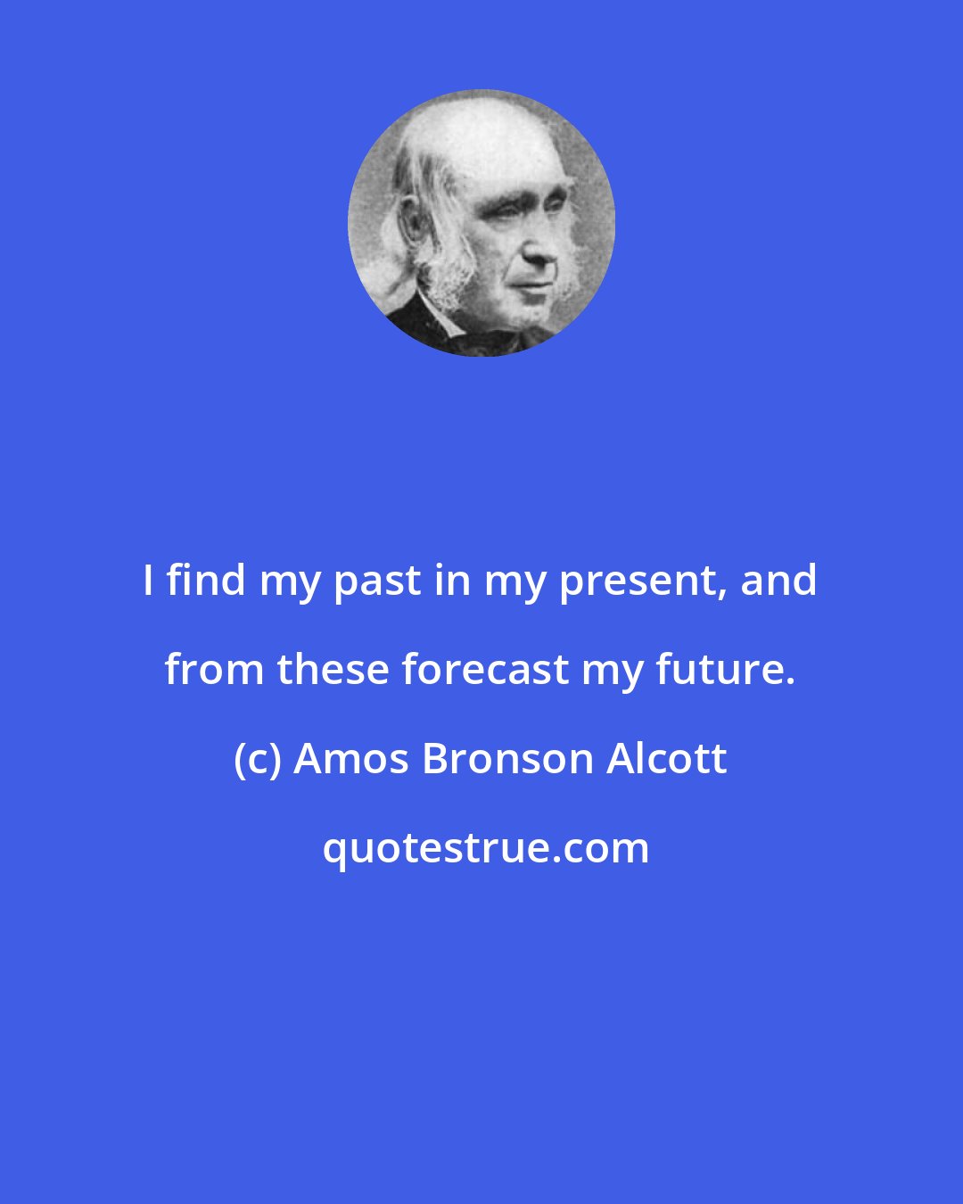 Amos Bronson Alcott: I find my past in my present, and from these forecast my future.