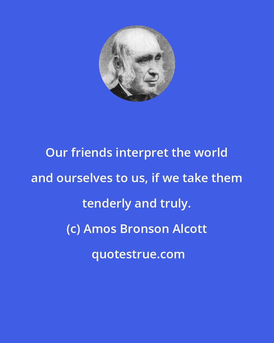 Amos Bronson Alcott: Our friends interpret the world and ourselves to us, if we take them tenderly and truly.