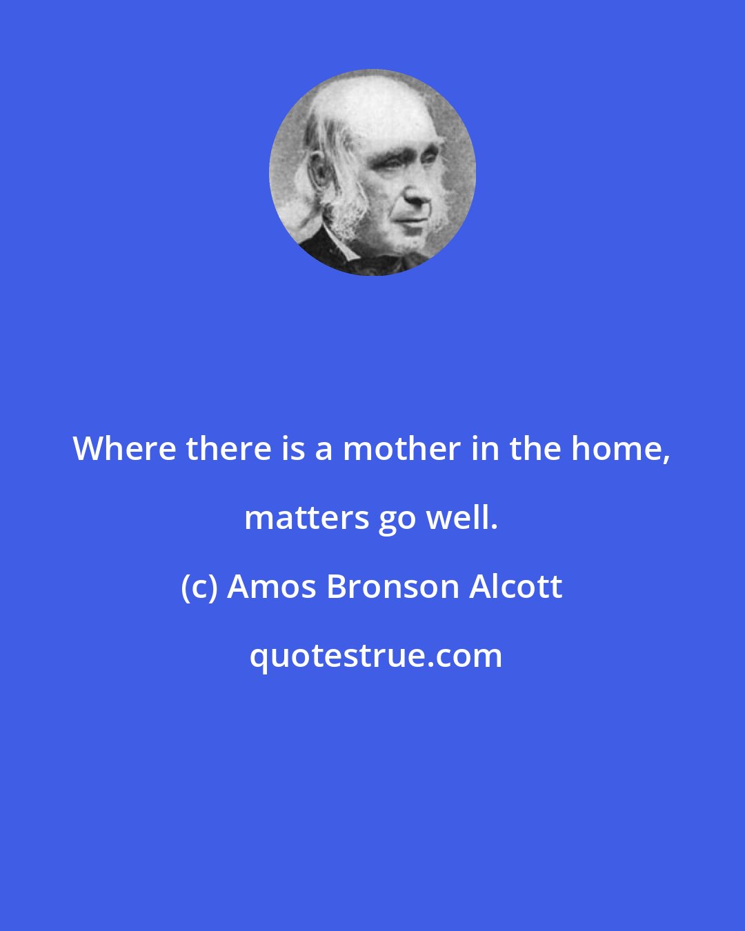 Amos Bronson Alcott: Where there is a mother in the home, matters go well.