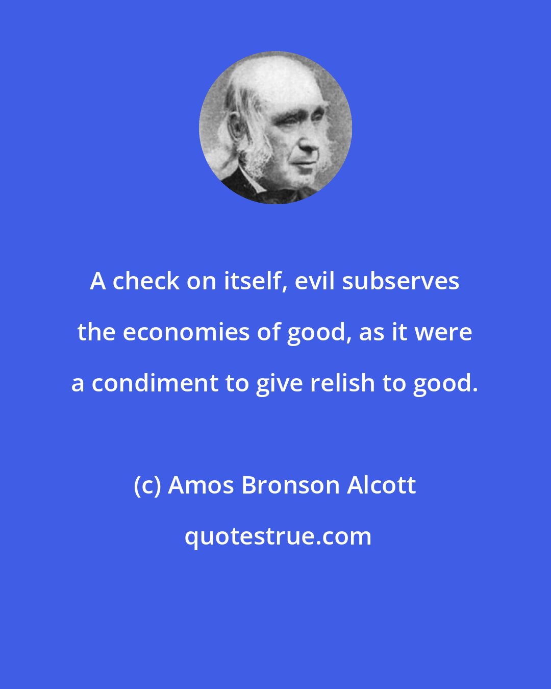 Amos Bronson Alcott: A check on itself, evil subserves the economies of good, as it were a condiment to give relish to good.