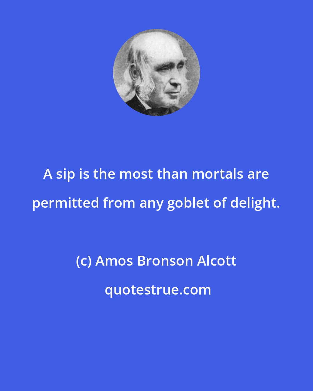 Amos Bronson Alcott: A sip is the most than mortals are permitted from any goblet of delight.