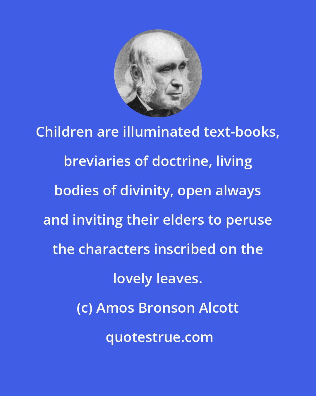 Amos Bronson Alcott: Children are illuminated text-books, breviaries of doctrine, living bodies of divinity, open always and inviting their elders to peruse the characters inscribed on the lovely leaves.