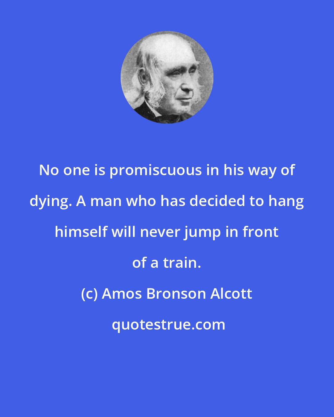 Amos Bronson Alcott: No one is promiscuous in his way of dying. A man who has decided to hang himself will never jump in front of a train.