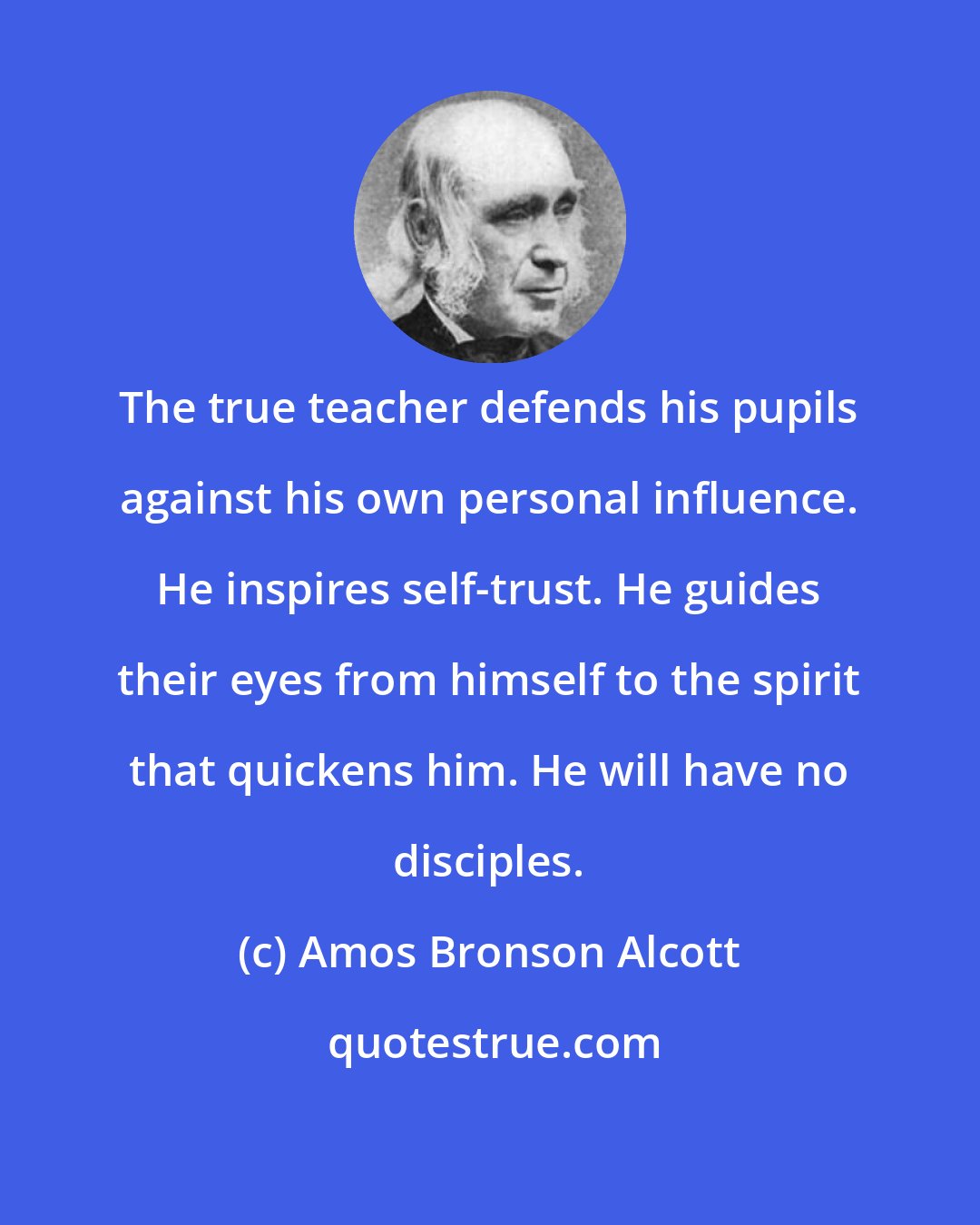 Amos Bronson Alcott: The true teacher defends his pupils against his own personal influence. He inspires self-trust. He guides their eyes from himself to the spirit that quickens him. He will have no disciples.