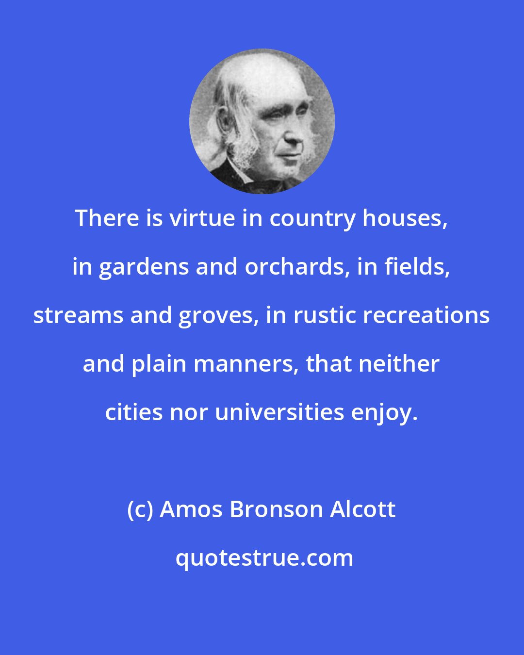 Amos Bronson Alcott: There is virtue in country houses, in gardens and orchards, in fields, streams and groves, in rustic recreations and plain manners, that neither cities nor universities enjoy.