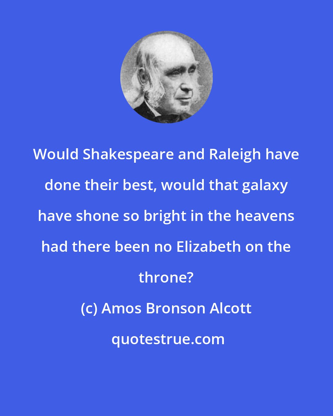Amos Bronson Alcott: Would Shakespeare and Raleigh have done their best, would that galaxy have shone so bright in the heavens had there been no Elizabeth on the throne?