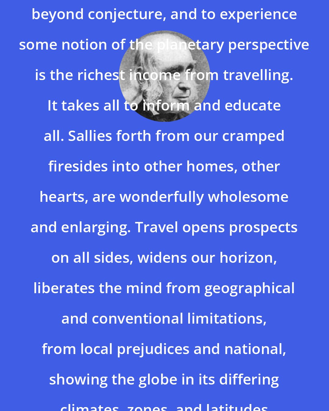 Amos Bronson Alcott: Ourselves are cosmic and capacious beyond conjecture, and to experience some notion of the planetary perspective is the richest income from travelling. It takes all to inform and educate all. Sallies forth from our cramped firesides into other homes, other hearts, are wonderfully wholesome and enlarging. Travel opens prospects on all sides, widens our horizon, liberates the mind from geographical and conventional limitations, from local prejudices and national, showing the globe in its differing climates, zones, and latitudes of intelligence.