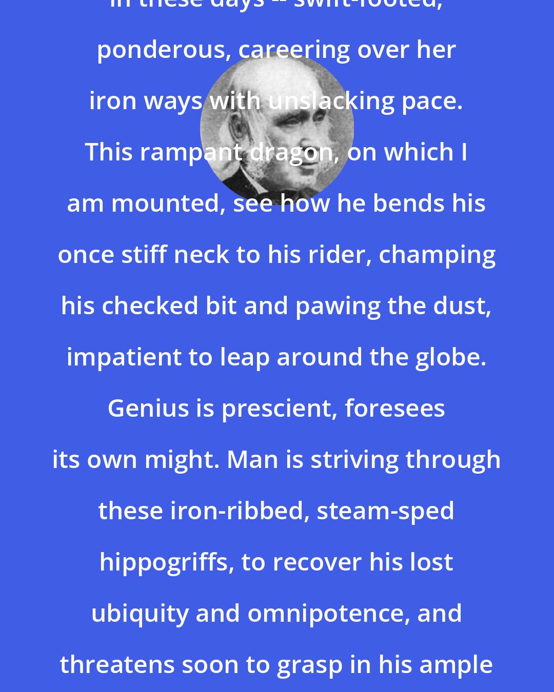 Amos Bronson Alcott: Science has grown frightfully audacious in these days -- swift-footed, ponderous, careering over her iron ways with unslacking pace. This rampant dragon, on which I am mounted, see how he bends his once stiff neck to his rider, champing his checked bit and pawing the dust, impatient to leap around the globe. Genius is prescient, foresees its own might. Man is striving through these iron-ribbed, steam-sped hippogriffs, to recover his lost ubiquity and omnipotence, and threatens soon to grasp in his ample palm, and fix with flaming eye-ball, the elemental forces!