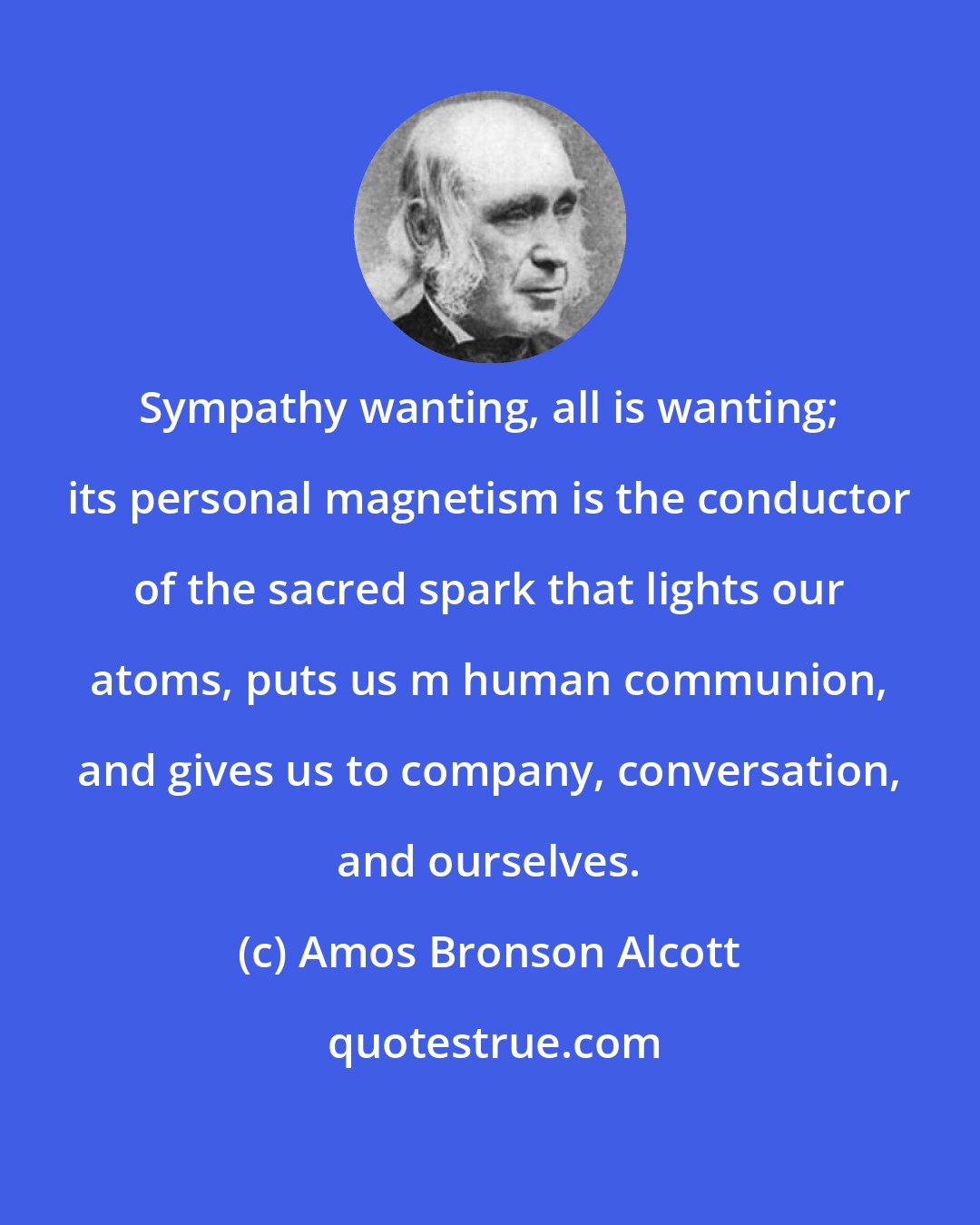 Amos Bronson Alcott: Sympathy wanting, all is wanting; its personal magnetism is the conductor of the sacred spark that lights our atoms, puts us m human communion, and gives us to company, conversation, and ourselves.