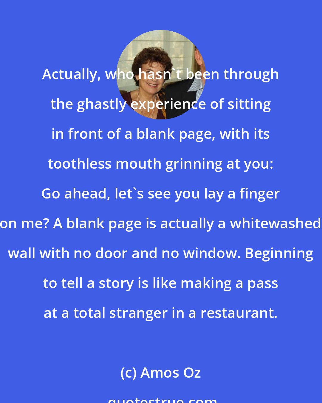 Amos Oz: Actually, who hasn't been through the ghastly experience of sitting in front of a blank page, with its toothless mouth grinning at you: Go ahead, let's see you lay a finger on me? A blank page is actually a whitewashed wall with no door and no window. Beginning to tell a story is like making a pass at a total stranger in a restaurant.