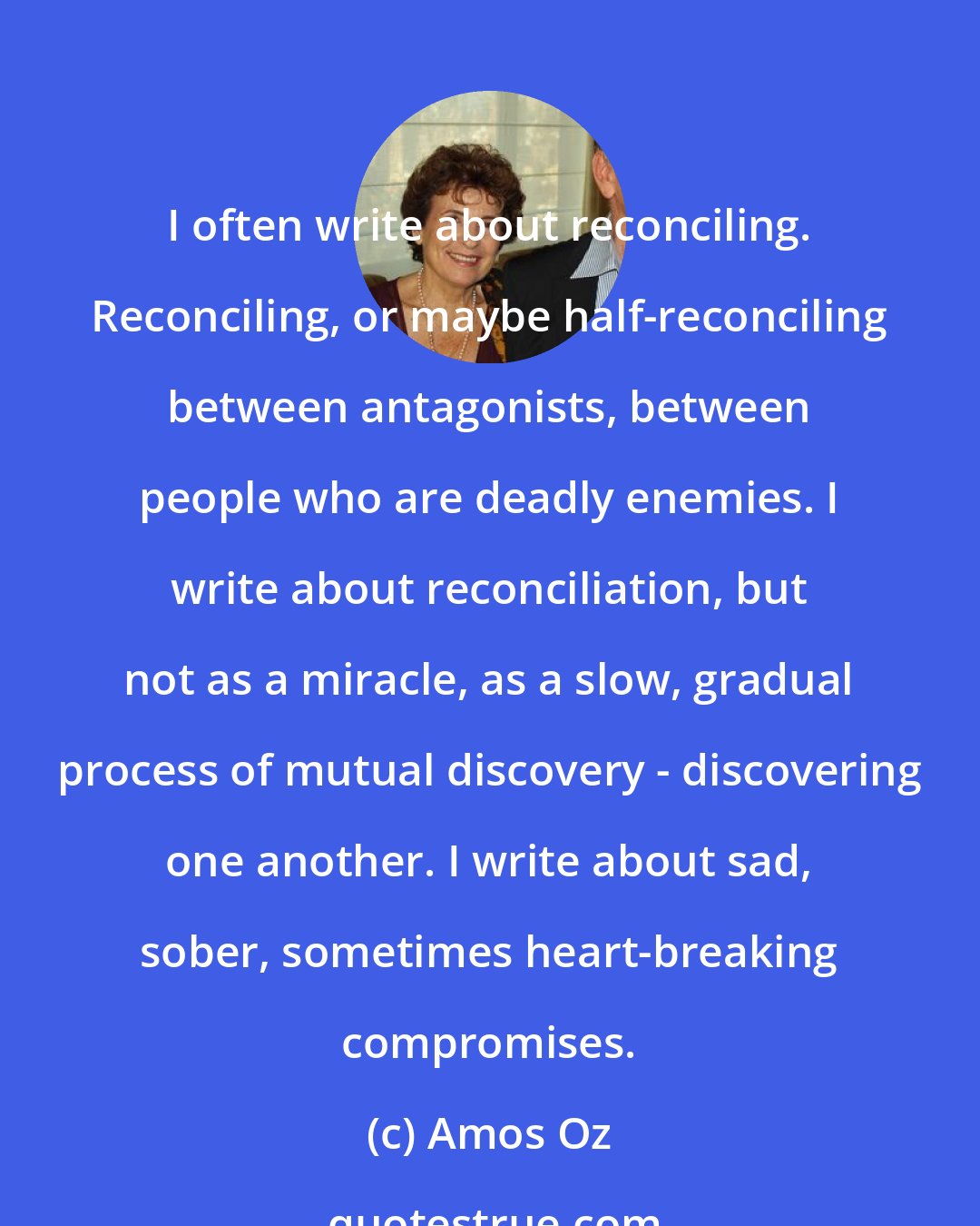 Amos Oz: I often write about reconciling. Reconciling, or maybe half-reconciling between antagonists, between people who are deadly enemies. I write about reconciliation, but not as a miracle, as a slow, gradual process of mutual discovery - discovering one another. I write about sad, sober, sometimes heart-breaking compromises.