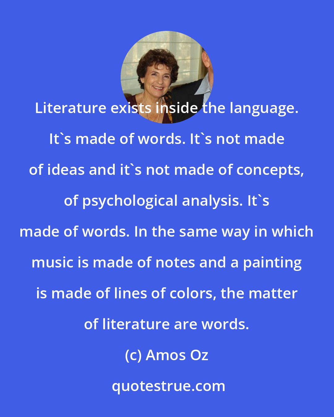 Amos Oz: Literature exists inside the language. It's made of words. It's not made of ideas and it's not made of concepts, of psychological analysis. It's made of words. In the same way in which music is made of notes and a painting is made of lines of colors, the matter of literature are words.