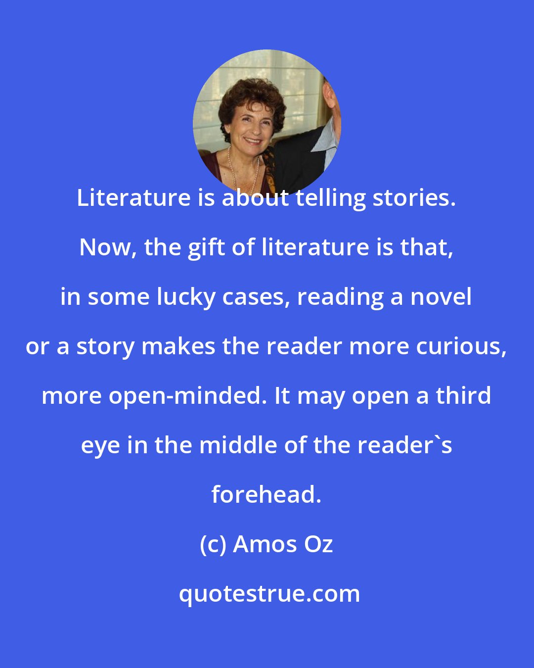 Amos Oz: Literature is about telling stories. Now, the gift of literature is that, in some lucky cases, reading a novel or a story makes the reader more curious, more open-minded. It may open a third eye in the middle of the reader's forehead.