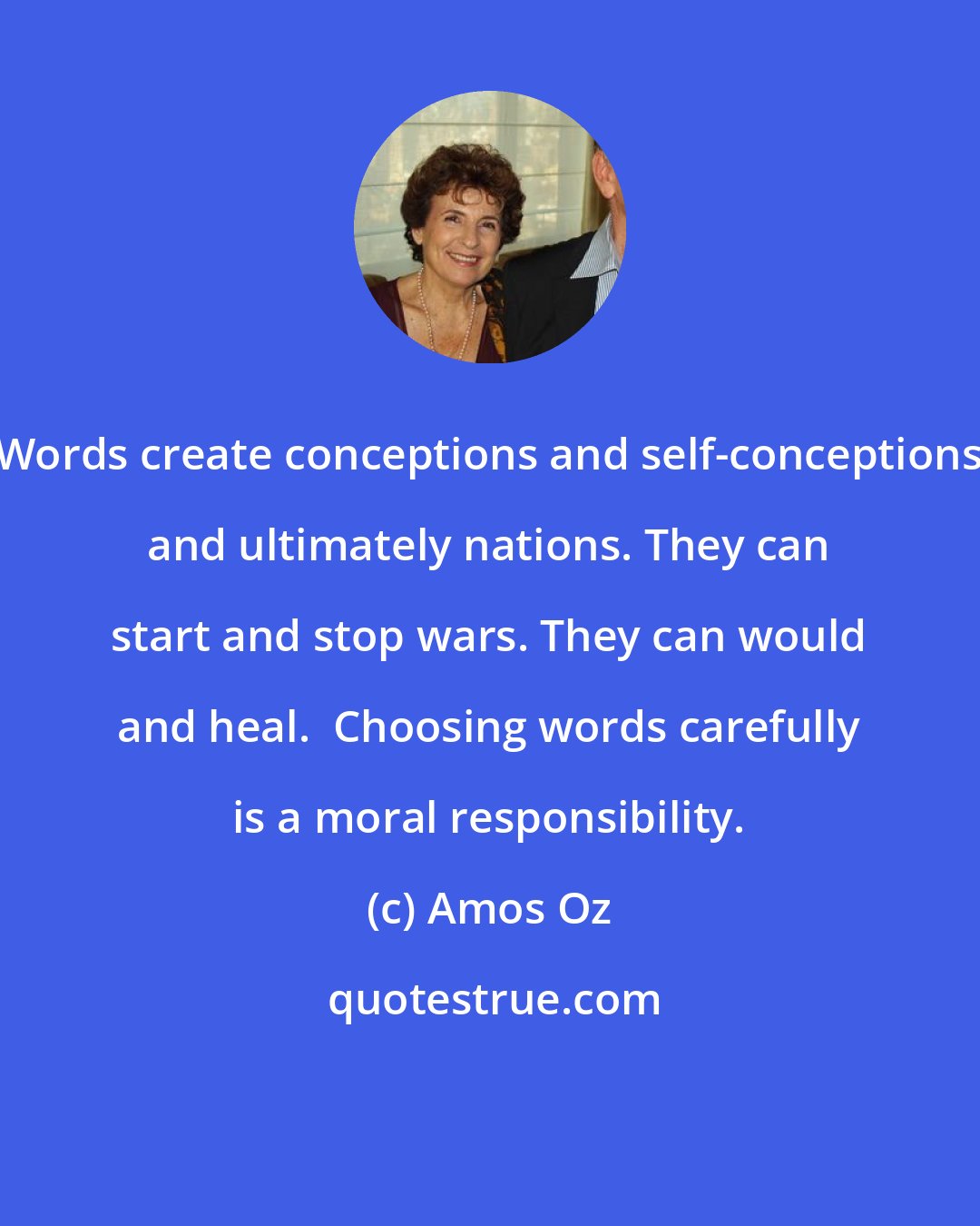 Amos Oz: Words create conceptions and self-conceptions and ultimately nations. They can start and stop wars. They can would and heal.  Choosing words carefully is a moral responsibility.