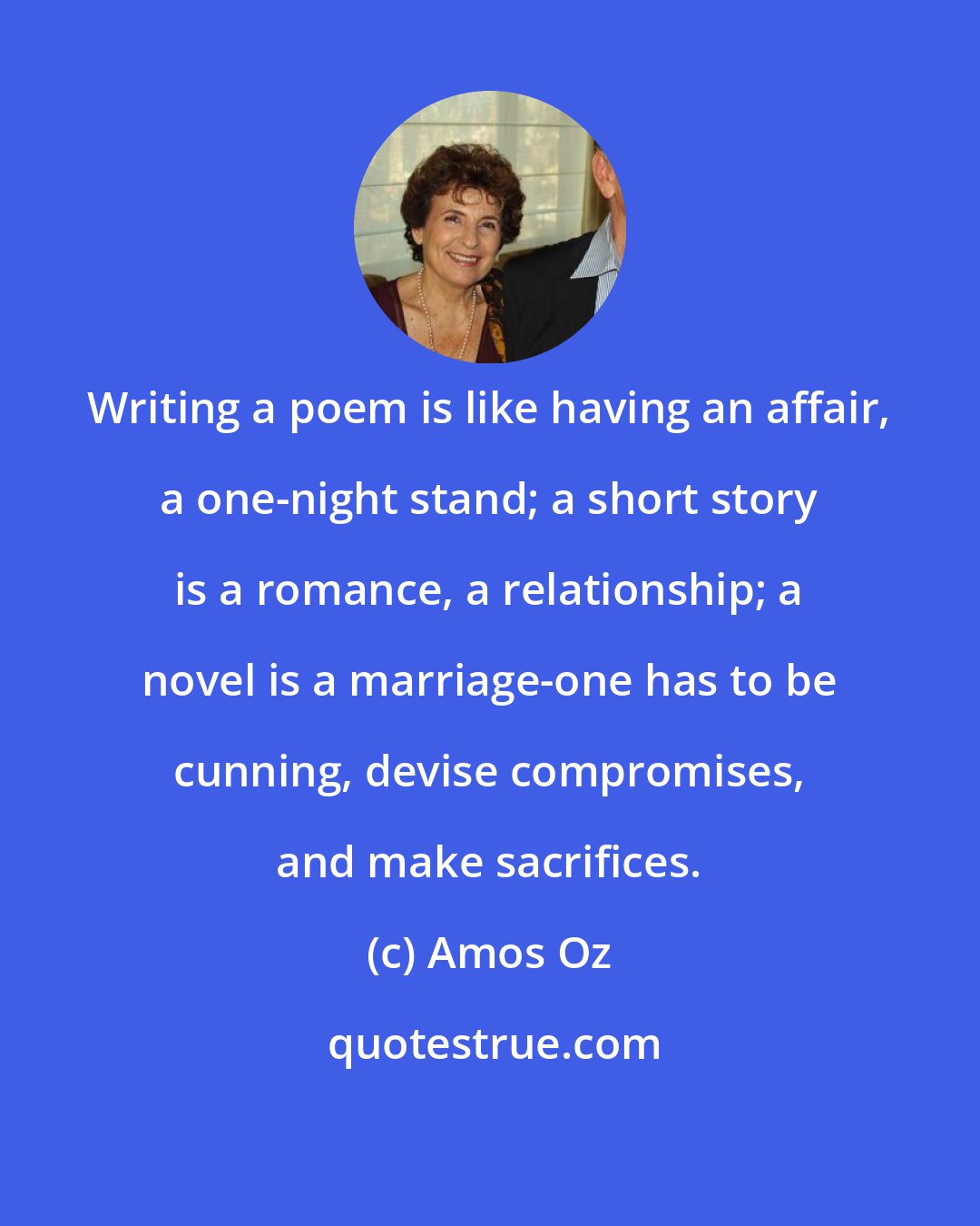 Amos Oz: Writing a poem is like having an affair, a one-night stand; a short story is a romance, a relationship; a novel is a marriage-one has to be cunning, devise compromises, and make sacrifices.