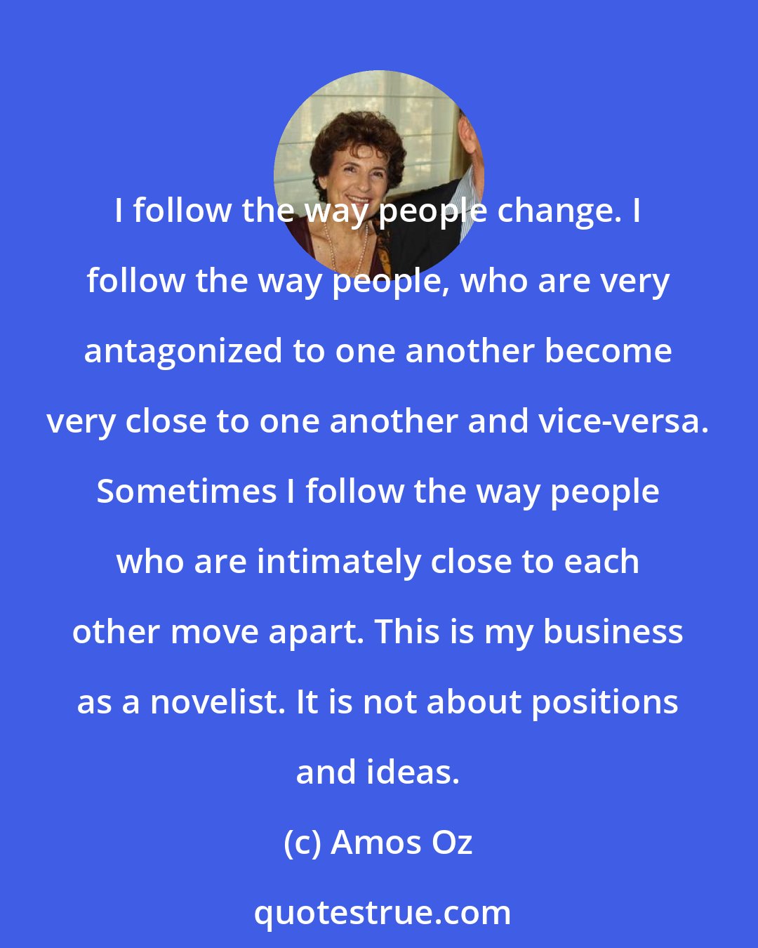 Amos Oz: I follow the way people change. I follow the way people, who are very antagonized to one another become very close to one another and vice-versa. Sometimes I follow the way people who are intimately close to each other move apart. This is my business as a novelist. It is not about positions and ideas.