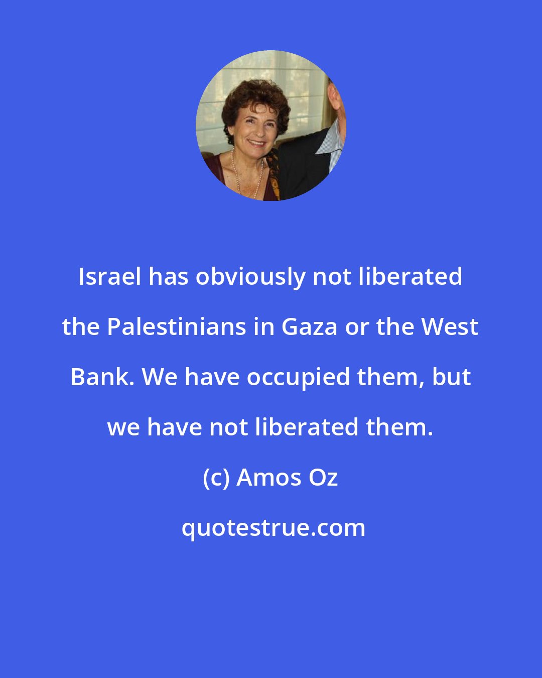 Amos Oz: Israel has obviously not liberated the Palestinians in Gaza or the West Bank. We have occupied them, but we have not liberated them.