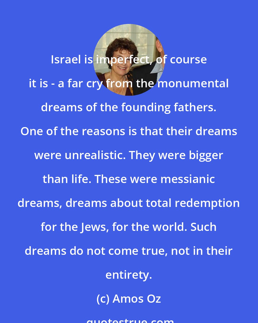 Amos Oz: Israel is imperfect, of course it is - a far cry from the monumental dreams of the founding fathers. One of the reasons is that their dreams were unrealistic. They were bigger than life. These were messianic dreams, dreams about total redemption for the Jews, for the world. Such dreams do not come true, not in their entirety.