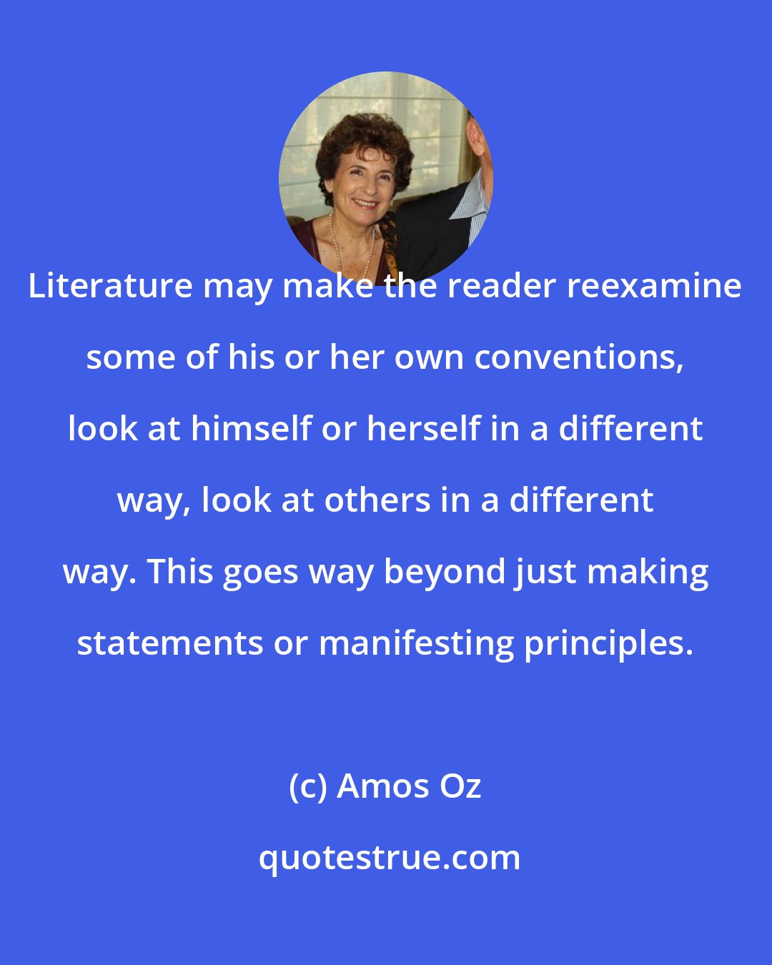 Amos Oz: Literature may make the reader reexamine some of his or her own conventions, look at himself or herself in a different way, look at others in a different way. This goes way beyond just making statements or manifesting principles.