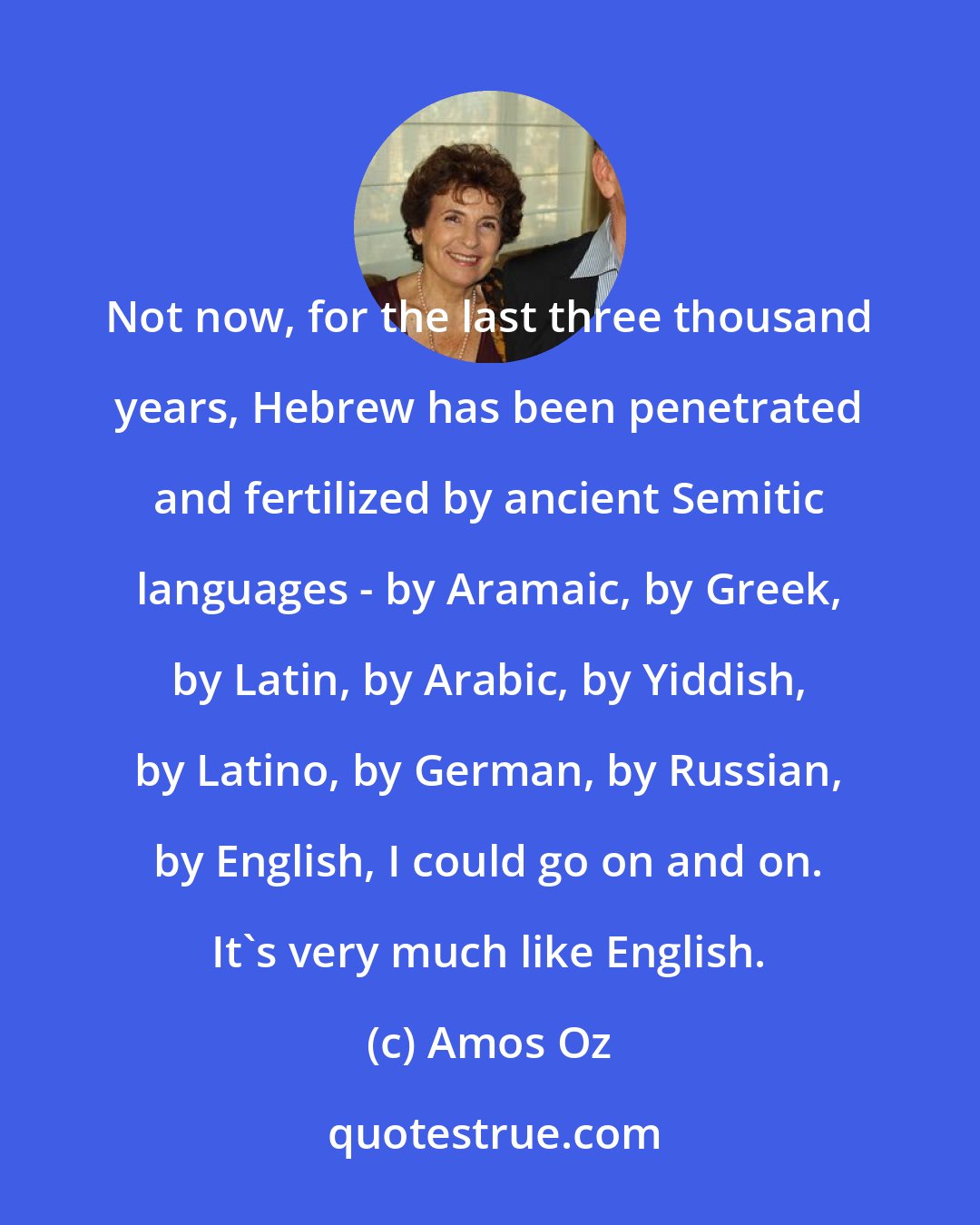 Amos Oz: Not now, for the last three thousand years, Hebrew has been penetrated and fertilized by ancient Semitic languages - by Aramaic, by Greek, by Latin, by Arabic, by Yiddish, by Latino, by German, by Russian, by English, I could go on and on. It's very much like English.