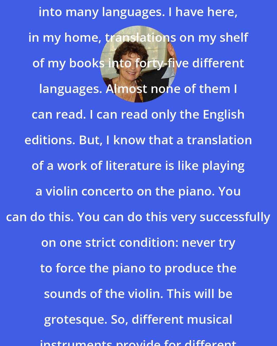 Amos Oz: Of course my books are translated into many languages. I have here, in my home, translations on my shelf of my books into forty-five different languages. Almost none of them I can read. I can read only the English editions. But, I know that a translation of a work of literature is like playing a violin concerto on the piano. You can do this. You can do this very successfully on one strict condition: never try to force the piano to produce the sounds of the violin. This will be grotesque. So, different musical instruments provide for different music.