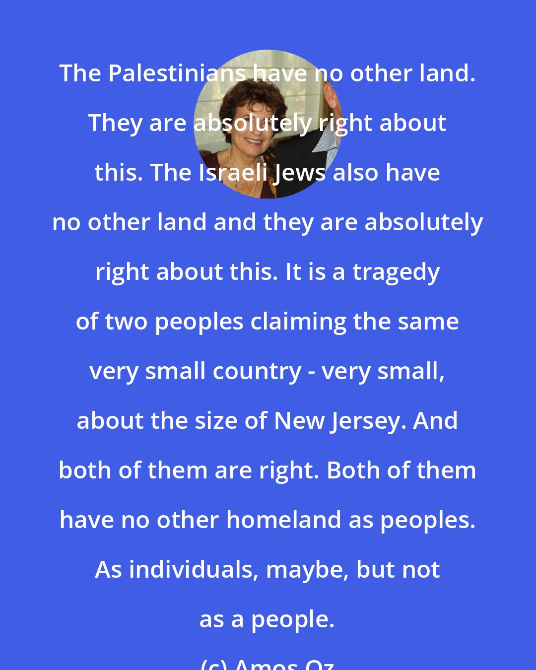 Amos Oz: The Palestinians have no other land. They are absolutely right about this. The Israeli Jews also have no other land and they are absolutely right about this. It is a tragedy of two peoples claiming the same very small country - very small, about the size of New Jersey. And both of them are right. Both of them have no other homeland as peoples. As individuals, maybe, but not as a people.