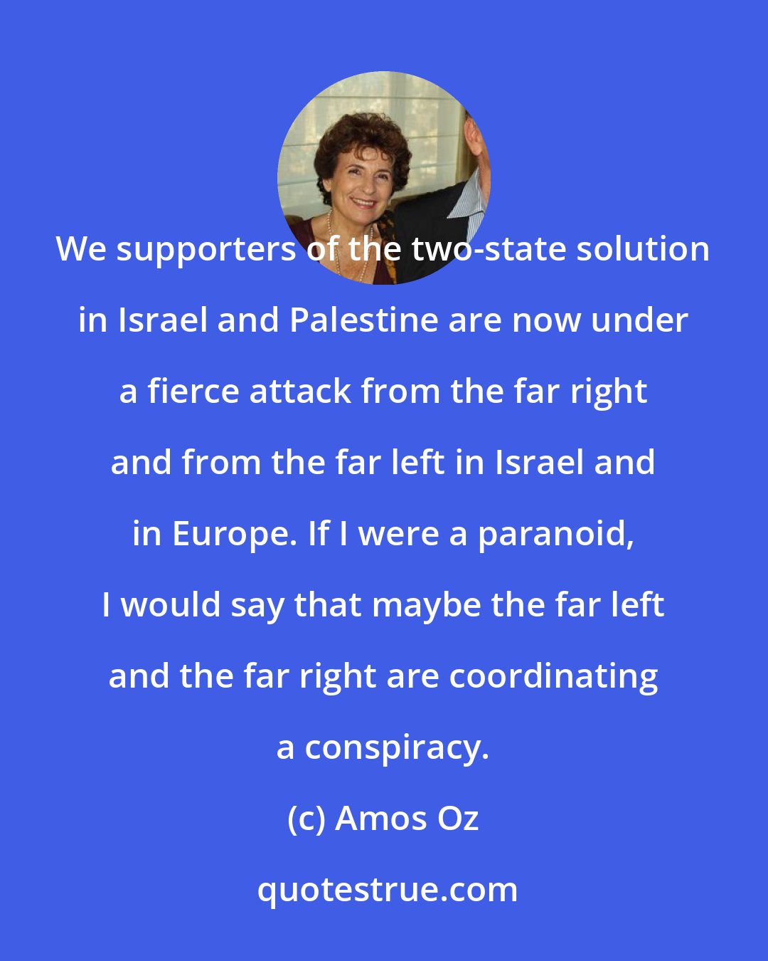 Amos Oz: We supporters of the two-state solution in Israel and Palestine are now under a fierce attack from the far right and from the far left in Israel and in Europe. If I were a paranoid, I would say that maybe the far left and the far right are coordinating a conspiracy.