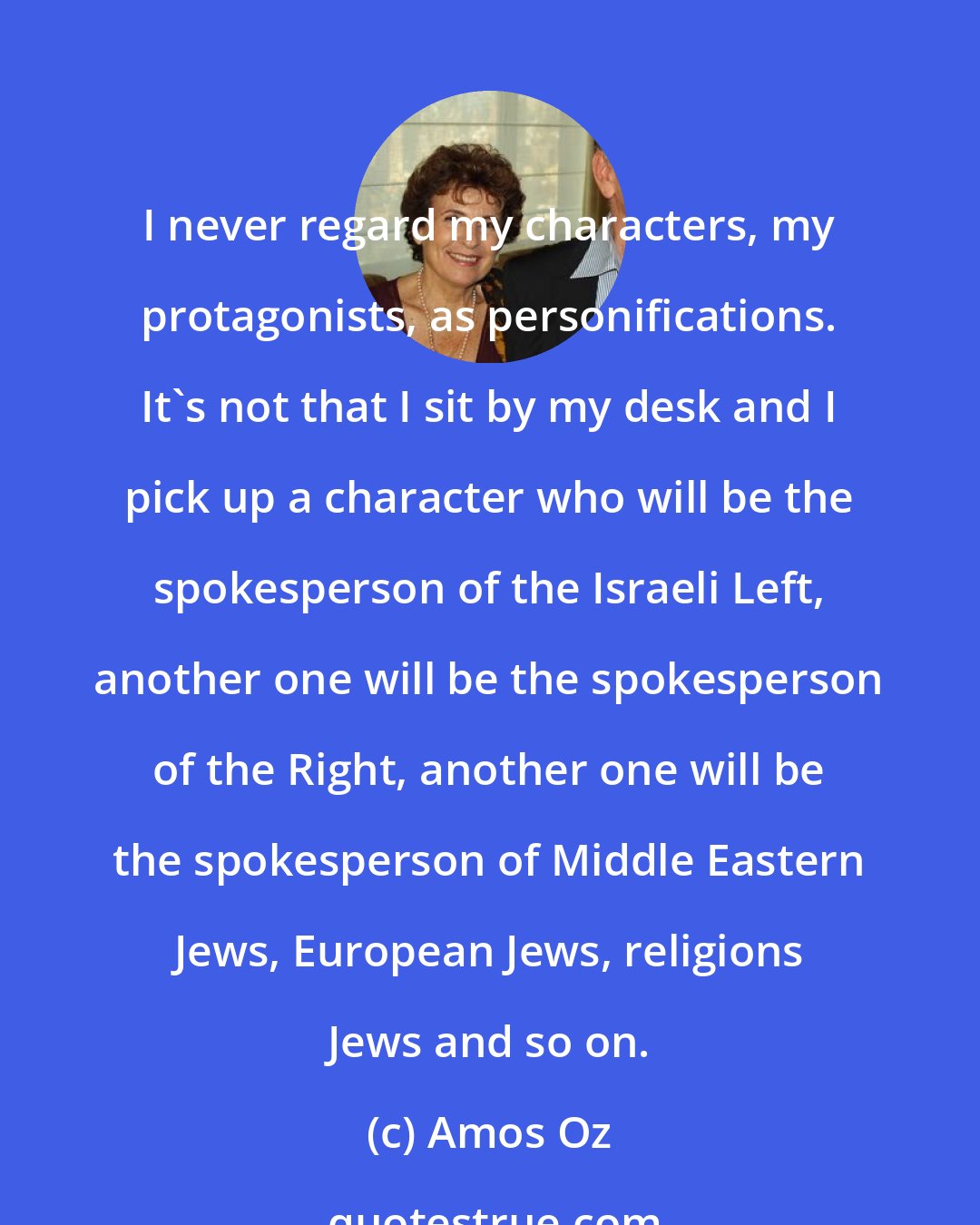 Amos Oz: I never regard my characters, my protagonists, as personifications. It's not that I sit by my desk and I pick up a character who will be the spokesperson of the Israeli Left, another one will be the spokesperson of the Right, another one will be the spokesperson of Middle Eastern Jews, European Jews, religions Jews and so on.