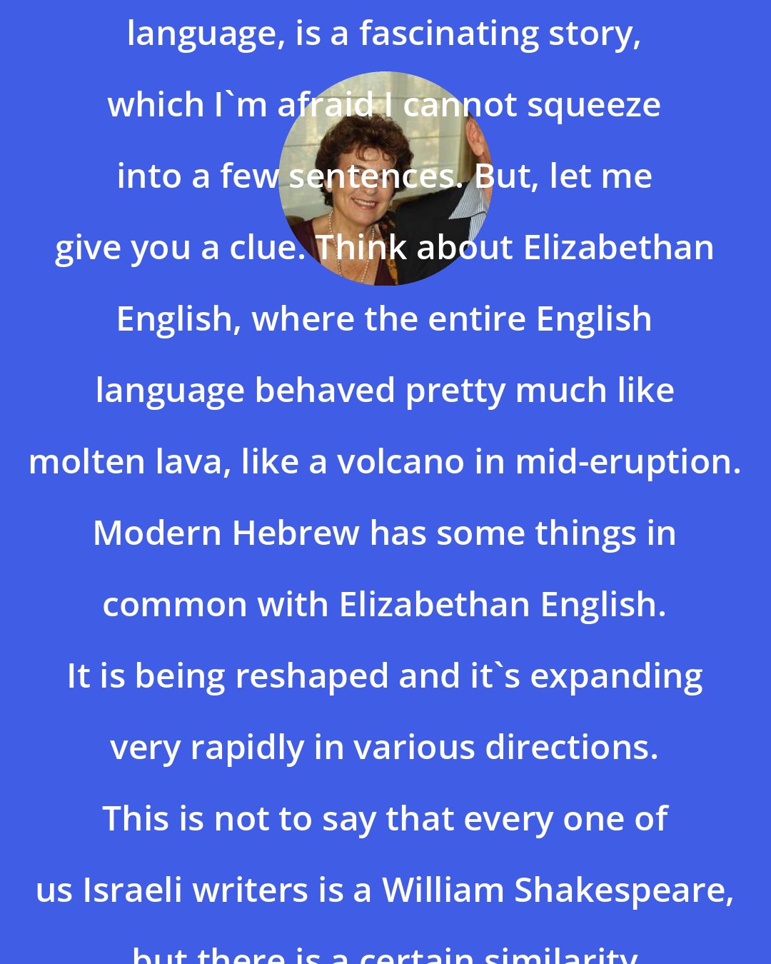 Amos Oz: The revival of Hebrew, as a spoken language, is a fascinating story, which I'm afraid I cannot squeeze into a few sentences. But, let me give you a clue. Think about Elizabethan English, where the entire English language behaved pretty much like molten lava, like a volcano in mid-eruption. Modern Hebrew has some things in common with Elizabethan English. It is being reshaped and it's expanding very rapidly in various directions. This is not to say that every one of us Israeli writers is a William Shakespeare, but there is a certain similarity to Elizabethan English.