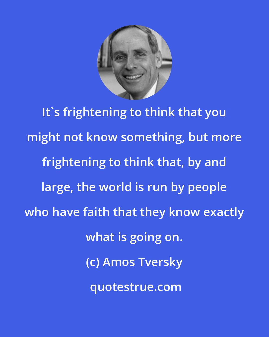 Amos Tversky: It's frightening to think that you might not know something, but more frightening to think that, by and large, the world is run by people who have faith that they know exactly what is going on.