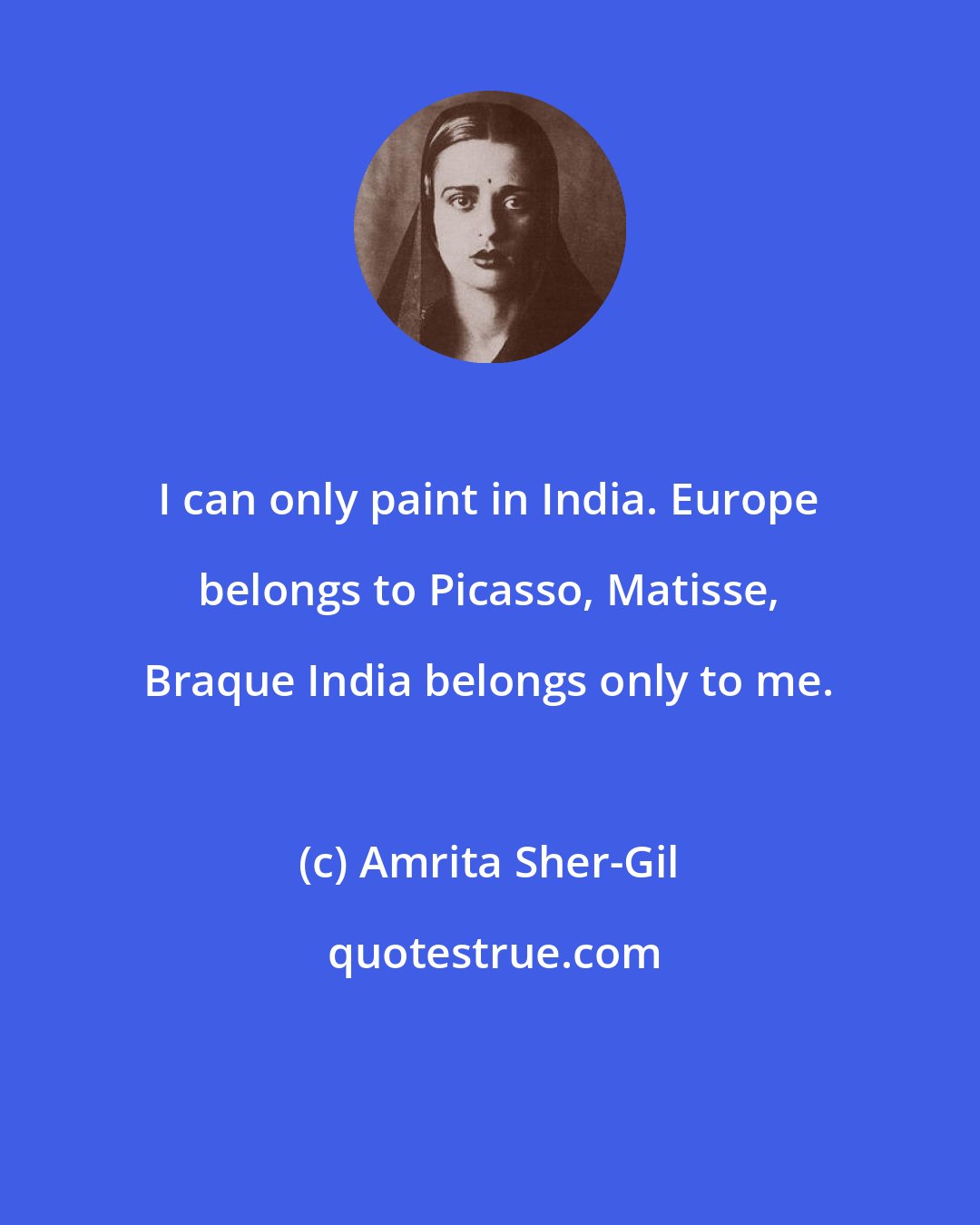 Amrita Sher-Gil: I can only paint in India. Europe belongs to Picasso, Matisse, Braque India belongs only to me.